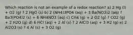 Which reaction is not an example of a redox reaction? a) 2 Hg (l) + O2 (g) ? 2 HgO (s) b) 2 (NH4)3PO4 (aq) + 3 Ba(NO3)2 (aq) ? Ba3(PO4)2 (s) + 6 NH4NO3 (aq) c) CH4 (g) + 2 O2 (g) ? CO2 (g) + 2 H2O (g) d) 6 HCl (aq) + 2 Al (s) ? 2 AlCl3 (aq) + 3 H2 (g) e) 2 Al2O3 (s) ? 4 Al (s) + 3 O2 (g)