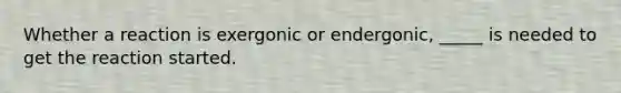 Whether a reaction is exergonic or endergonic, _____ is needed to get the reaction started.