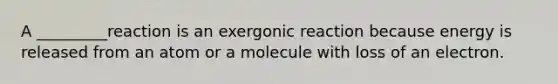 A _________reaction is an exergonic reaction because energy is released from an atom or a molecule with loss of an electron.