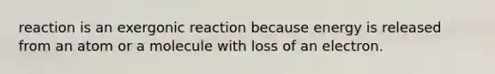 reaction is an exergonic reaction because energy is released from an atom or a molecule with loss of an electron.