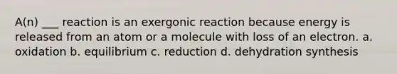 A(n) ___ reaction is an exergonic reaction because energy is released from an atom or a molecule with loss of an electron. a. oxidation b. equilibrium c. reduction d. dehydration synthesis