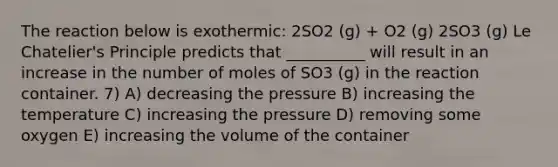 The reaction below is exothermic: 2SO2 (g) + O2 (g) 2SO3 (g) Le Chatelier's Principle predicts that __________ will result in an increase in the number of moles of SO3 (g) in the reaction container. 7) A) decreasing the pressure B) increasing the temperature C) increasing the pressure D) removing some oxygen E) increasing the volume of the container