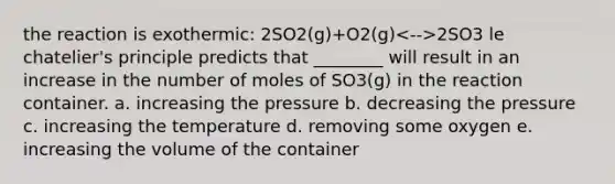 the reaction is exothermic: 2SO2(g)+O2(g) 2SO3 le chatelier's principle predicts that ________ will result in an increase in the number of moles of SO3(g) in the reaction container. a. increasing the pressure b. decreasing the pressure c. increasing the temperature d. removing some oxygen e. increasing the volume of the container