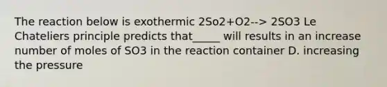 The reaction below is exothermic 2So2+O2--> 2SO3 Le Chateliers principle predicts that_____ will results in an increase number of moles of SO3 in the reaction container D. increasing the pressure