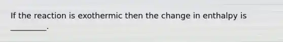 If the reaction is exothermic then the change in enthalpy is _________.