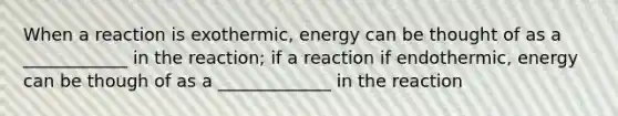 When a reaction is exothermic, energy can be thought of as a ____________ in the reaction; if a reaction if endothermic, energy can be though of as a _____________ in the reaction