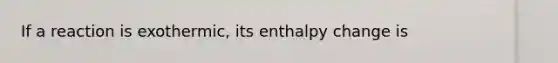 If a reaction is exothermic, its enthalpy change is