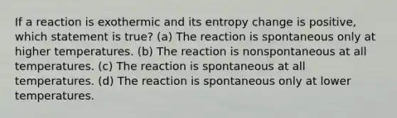 If a reaction is exothermic and its entropy change is positive, which statement is true? (a) The reaction is spontaneous only at higher temperatures. (b) The reaction is nonspontaneous at all temperatures. (c) The reaction is spontaneous at all temperatures. (d) The reaction is spontaneous only at lower temperatures.