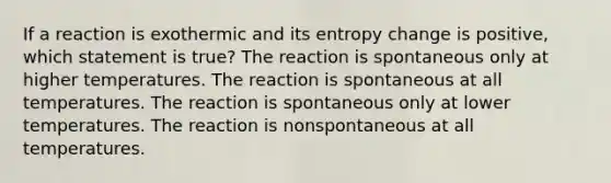 If a reaction is exothermic and its entropy change is positive, which statement is true? The reaction is spontaneous only at higher temperatures. The reaction is spontaneous at all temperatures. The reaction is spontaneous only at lower temperatures. The reaction is nonspontaneous at all temperatures.