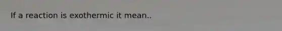If a reaction is exothermic it mean..