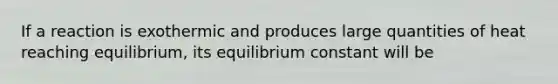 If a reaction is exothermic and produces large quantities of heat reaching equilibrium, its equilibrium constant will be