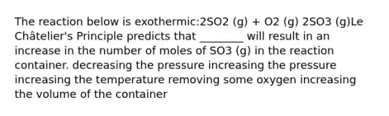 The reaction below is exothermic:2SO2 (g) + O2 (g) 2SO3 (g)Le Châtelier's Principle predicts that ________ will result in an increase in the number of moles of SO3 (g) in the reaction container. decreasing the pressure increasing the pressure increasing the temperature removing some oxygen increasing the volume of the container