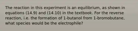 The reaction in this experiment is an equilibrium, as shown in equations (14.9) and (14.10) in the textbook. For the reverse reaction, i.e. the formation of 1-butanol from 1-bromobutane, what species would be the electrophile?