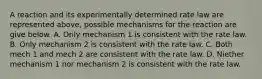 A reaction and its experimentally determined rate law are represented above, possible mechanisms for the reaction are give below. A. Only mechanism 1 is consistent with the rate law. B. Only mechanism 2 is consistent with the rate law. C. Both mech 1 and mech 2 are consistent with the rate law. D. Niether mechanism 1 nor mechanism 2 is consistent with the rate law.