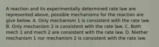 A reaction and its experimentally determined rate law are represented above, possible mechanisms for the reaction are give below. A. Only mechanism 1 is consistent with the rate law. B. Only mechanism 2 is consistent with the rate law. C. Both mech 1 and mech 2 are consistent with the rate law. D. Niether mechanism 1 nor mechanism 2 is consistent with the rate law.