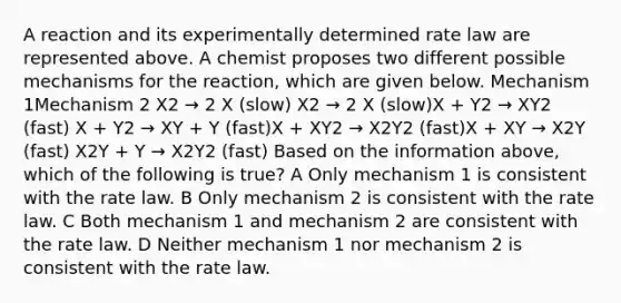 A reaction and its experimentally determined rate law are represented above. A chemist proposes two different possible mechanisms for the reaction, which are given below. Mechanism 1Mechanism 2 X2 → 2 X (slow) X2 → 2 X (slow)X + Y2 → XY2 (fast) X + Y2 → XY + Y (fast)X + XY2 → X2Y2 (fast)X + XY → X2Y (fast) X2Y + Y → X2Y2 (fast) Based on the information above, which of the following is true? A Only mechanism 1 is consistent with the rate law. B Only mechanism 2 is consistent with the rate law. C Both mechanism 1 and mechanism 2 are consistent with the rate law. D Neither mechanism 1 nor mechanism 2 is consistent with the rate law.