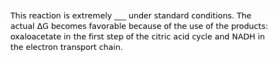 This reaction is extremely ___ under standard conditions. The actual ΔG becomes favorable because of the use of the products: oxaloacetate in the first step of the citric acid cycle and NADH in the electron transport chain.