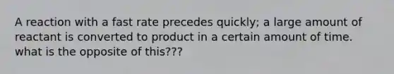 A reaction with a fast rate precedes quickly; a large amount of reactant is converted to product in a certain amount of time. what is the opposite of this???