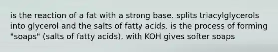 is the reaction of a fat with a strong base. splits triacylglycerols into glycerol and the salts of fatty acids. is the process of forming "soaps" (salts of fatty acids). with KOH gives softer soaps