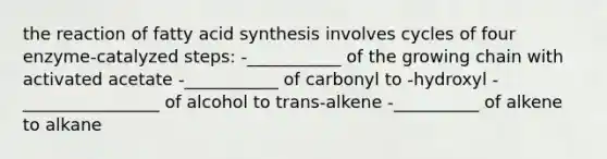 the reaction of fatty acid synthesis involves cycles of four enzyme-catalyzed steps: -___________ of the growing chain with activated acetate -___________ of carbonyl to -hydroxyl -________________ of alcohol to trans-alkene -__________ of alkene to alkane