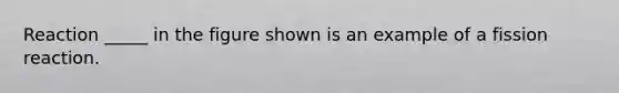 Reaction _____ in the figure shown is an example of a fission reaction.