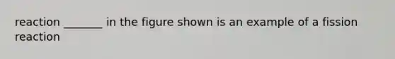 reaction _______ in the figure shown is an example of a fission reaction