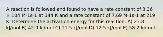 A reaction is followed and found to have a rate constant of 3.36 × 104 M-1s-1 at 344 K and a rate constant of 7.69 M-1s-1 at 219 K. Determine the activation energy for this reaction. A) 23.8 kJ/mol B) 42.0 kJ/mol C) 11.5 kJ/mol D) 12.5 kJ/mol E) 58.2 kJ/mol