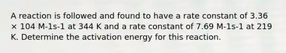 A reaction is followed and found to have a rate constant of 3.36 × 104 M-1s-1 at 344 K and a rate constant of 7.69 M-1s-1 at 219 K. Determine the activation energy for this reaction.