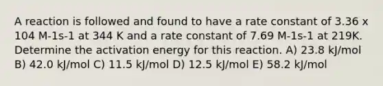 A reaction is followed and found to have a rate constant of 3.36 x 104 M-1s-1 at 344 K and a rate constant of 7.69 M-1s-1 at 219K. Determine the activation energy for this reaction. A) 23.8 kJ/mol B) 42.0 kJ/mol C) 11.5 kJ/mol D) 12.5 kJ/mol E) 58.2 kJ/mol