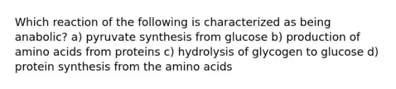 Which reaction of the following is characterized as being anabolic? a) pyruvate synthesis from glucose b) production of amino acids from proteins c) hydrolysis of glycogen to glucose d) protein synthesis from the amino acids