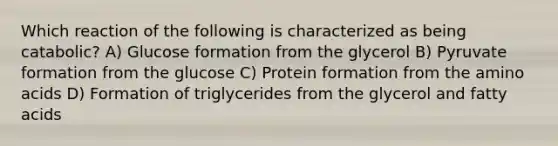 Which reaction of the following is characterized as being catabolic? A) Glucose formation from the glycerol B) Pyruvate formation from the glucose C) Protein formation from the <a href='https://www.questionai.com/knowledge/k9gb720LCl-amino-acids' class='anchor-knowledge'>amino acids</a> D) Formation of triglycerides from the glycerol and fatty acids