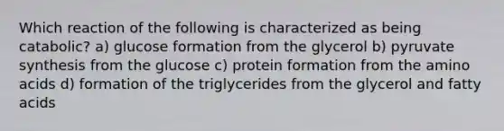 Which reaction of the following is characterized as being catabolic? a) glucose formation from the glycerol b) pyruvate synthesis from the glucose c) protein formation from the amino acids d) formation of the triglycerides from the glycerol and fatty acids