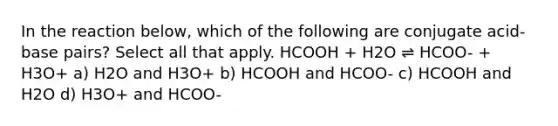 In the reaction below, which of the following are conjugate acid-base pairs? Select all that apply. HCOOH + H2O ⇌ HCOO- + H3O+ a) H2O and H3O+ b) HCOOH and HCOO- c) HCOOH and H2O d) H3O+ and HCOO-