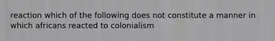 reaction which of the following does not constitute a manner in which africans reacted to colonialism