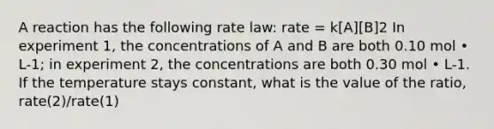 A reaction has the following rate law: rate = k[A][B]2 In experiment 1, the concentrations of A and B are both 0.10 mol • L-1; in experiment 2, the concentrations are both 0.30 mol • L-1. If the temperature stays constant, what is the value of the ratio, rate(2)/rate(1)