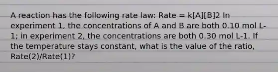 A reaction has the following rate law: Rate = k[A][B]2 In experiment 1, the concentrations of A and B are both 0.10 mol L-1; in experiment 2, the concentrations are both 0.30 mol L-1. If the temperature stays constant, what is the value of the ratio, Rate(2)/Rate(1)?