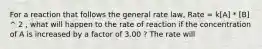 For a reaction that follows the general rate law, Rate = k[A] * [B] ^ 2 , what will happen to the rate of reaction if the concentration of A is increased by a factor of 3.00 ? The rate will