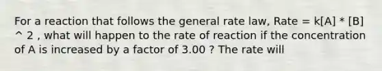 For a reaction that follows the general rate law, Rate = k[A] * [B] ^ 2 , what will happen to the rate of reaction if the concentration of A is increased by a factor of 3.00 ? The rate will