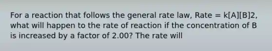 For a reaction that follows the general rate law, Rate = k[A][B]2, what will happen to the rate of reaction if the concentration of B is increased by a factor of 2.00? The rate will