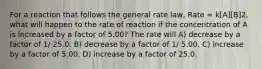 For a reaction that follows the general rate law, Rate = k[A][B]2, what will happen to the rate of reaction if the concentration of A is increased by a factor of 5.00? The rate will A) decrease by a factor of 1/ 25.0. B) decrease by a factor of 1/ 5.00. C) increase by a factor of 5.00. D) increase by a factor of 25.0.