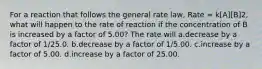 For a reaction that follows the general rate law, Rate = k[A][B]2, what will happen to the rate of reaction if the concentration of B is increased by a factor of 5.00? The rate will a.decrease by a factor of 1/25.0. b.decrease by a factor of 1/5.00. c.increase by a factor of 5.00. d.increase by a factor of 25.00.