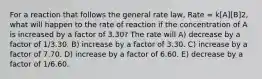 For a reaction that follows the general rate law, Rate = k[A][B]2, what will happen to the rate of reaction if the concentration of A is increased by a factor of 3.30? The rate will A) decrease by a factor of 1/3.30. B) increase by a factor of 3.30. C) increase by a factor of 7.70. D) increase by a factor of 6.60. E) decrease by a factor of 1/6.60.