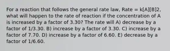 For a reaction that follows the general rate law, Rate = k[A][B]2, what will happen to the rate of reaction if the concentration of A is increased by a factor of 3.30? The rate will A) decrease by a factor of 1/3.30. B) increase by a factor of 3.30. C) increase by a factor of 7.70. D) increase by a factor of 6.60. E) decrease by a factor of 1/6.60.