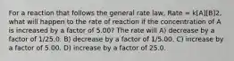 For a reaction that follows the general rate law, Rate = k[A][B]2, what will happen to the rate of reaction if the concentration of A is increased by a factor of 5.00? The rate will A) decrease by a factor of 1/25.0. B) decrease by a factor of 1/5.00. C) increase by a factor of 5.00. D) increase by a factor of 25.0.