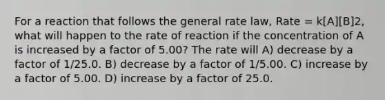 For a reaction that follows the general rate law, Rate = k[A][B]2, what will happen to the rate of reaction if the concentration of A is increased by a factor of 5.00? The rate will A) decrease by a factor of 1/25.0. B) decrease by a factor of 1/5.00. C) increase by a factor of 5.00. D) increase by a factor of 25.0.