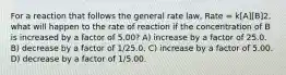 For a reaction that follows the general rate law, Rate = k[A][B]2, what will happen to the rate of reaction if the concentration of B is increased by a factor of 5.00? A) increase by a factor of 25.0. B) decrease by a factor of 1/25.0. C) increase by a factor of 5.00. D) decrease by a factor of 1/5.00.