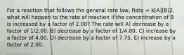 For a reaction that follows the general rate law, Rate = k[A][B]2, what will happen to the rate of reaction if the concentration of B is increased by a factor of 2.00? The rate will A) decrease by a factor of 1/2.00. B) decrease by a factor of 1/4.00. C) increase by a factor of 4.00. D) decrease by a factor of 7.75. E) increase by a factor of 2.00.