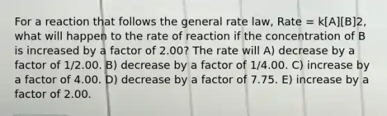 For a reaction that follows the general rate law, Rate = k[A][B]2, what will happen to the rate of reaction if the concentration of B is increased by a factor of 2.00? The rate will A) decrease by a factor of 1/2.00. B) decrease by a factor of 1/4.00. C) increase by a factor of 4.00. D) decrease by a factor of 7.75. E) increase by a factor of 2.00.