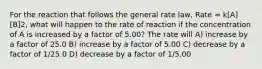 For the reaction that follows the general rate law, Rate = k[A][B]2, what will happen to the rate of reaction if the concentration of A is increased by a factor of 5.00? The rate will A) increase by a factor of 25.0 B) increase by a factor of 5.00 C) decrease by a factor of 1/25.0 D) decrease by a factor of 1/5.00