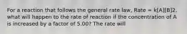 For a reaction that follows the general rate law, Rate = k[A][B]2, what will happen to the rate of reaction if the concentration of A is increased by a factor of 5.00? The rate will